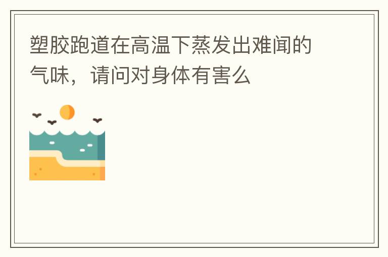 塑胶跑道在高温下蒸发出难闻的气味，请问对身体有害么