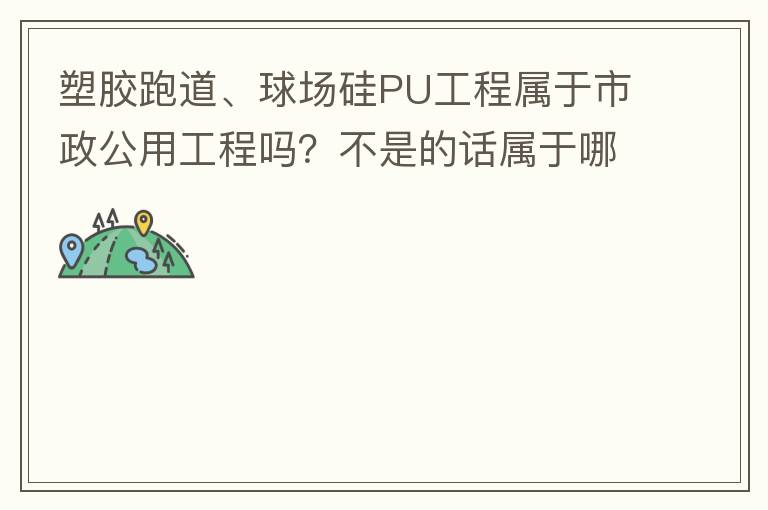 塑胶跑道、球场硅PU工程属于市政公用工程吗？不是的话属于哪方面？