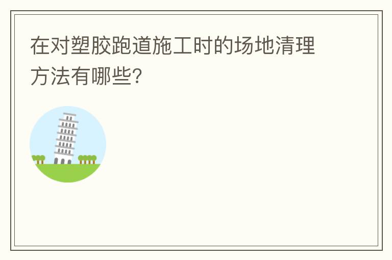 在对塑胶跑道施工时的场地清理方法有哪些?