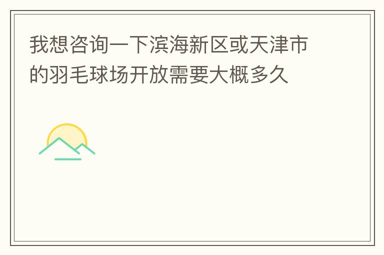 我想咨询一下滨海新区或天津市的羽毛球场开放需要大概多久