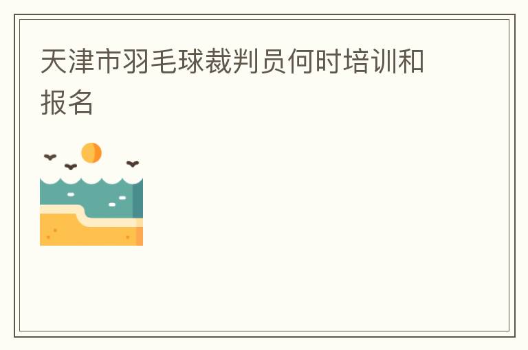 天津市羽毛球裁判员何时培训和报名