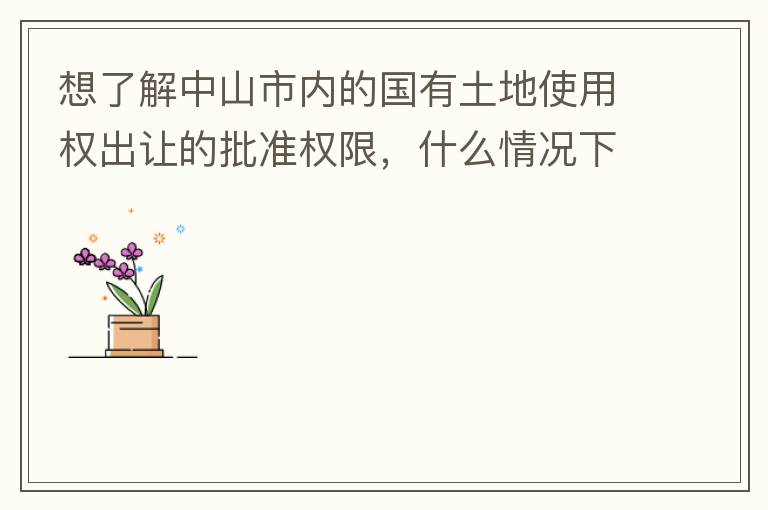 想了解中山市内的国有土地使用权出让的批准权限，什么情况下由市政府（或市局）批准即可？什么情况下由区政府（或区局）批准即可？