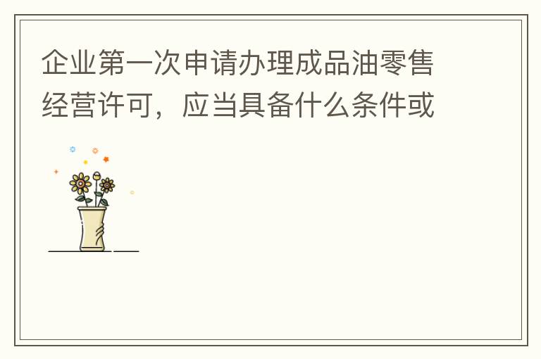 企业第一次申请办理成品油零售经营许可，应当具备什么条件或提供什么文件资料？