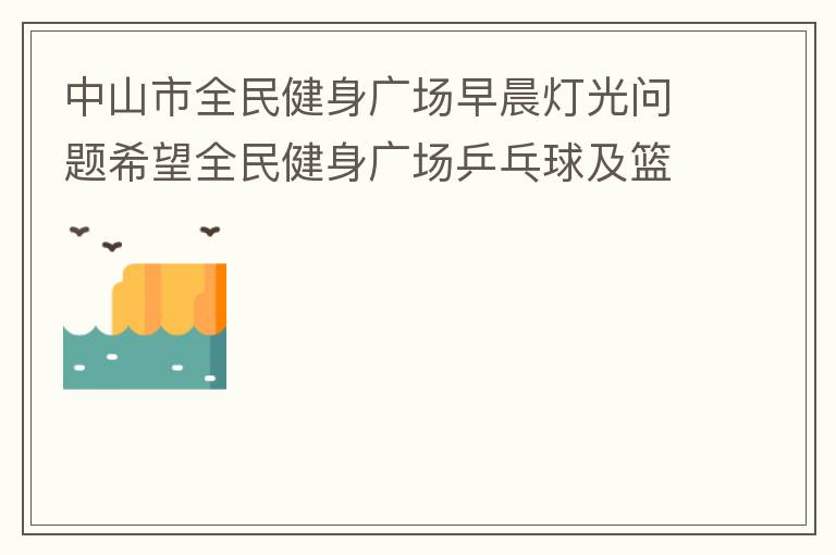 中山市全民健身广场早晨灯光问题希望全民健身广场乒乓球及篮球场那边的灯光，早上根据日出时间隔一段时间调整一次，现在是冬季天亮比较晚，之前是6:10分左右，前段时间建议调整过一次，调到了6:26左右，但是