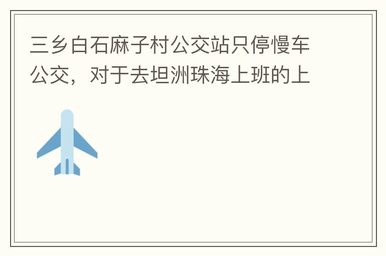 三乡白石麻子村公交站只停慢车公交，对于去坦洲珠海上班的上班族非常不便，K11和K995 在此站都不停车，导致附近华发观山水和麻子村附近的居民要坐车去到白石市场或者麻斗乘车，生活上班实属不便，而且整个1