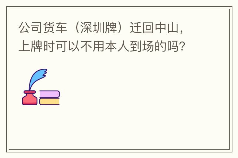 公司货车（深圳牌）迁回中山，上牌时可以不用本人到场的吗？