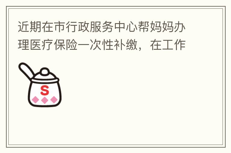 近期在市行政服务中心帮妈妈办理医疗保险一次性补缴，在工作人员卓上智同志耐心跟进业务下拿到补缴托收单，在此，非常感谢卓上智同志，为他的工作态度、负责，非常满意好评！