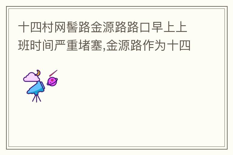 十四村网髻路金源路路口早上上班时间严重堵塞,金源路作为十四村南北方向唯一的直通路，因为早上上班时间，车流量较大，因为停车位，更加加重了堵塞，建议取消金源路在太湖路或者永发路到网髻路路段的停车位，并全天