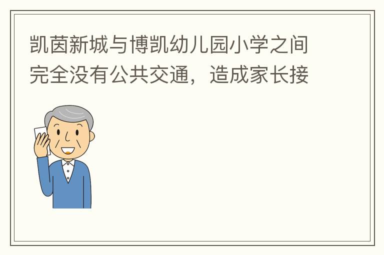 凯茵新城与博凯幼儿园小学之间完全没有公共交通，造成家长接送孩子上学非常麻烦，只能家长驾车接送，没有其它办法。一来与中央生育教育政策不符，二来加重凯茵内部的拥堵，希望政府想办法解决。