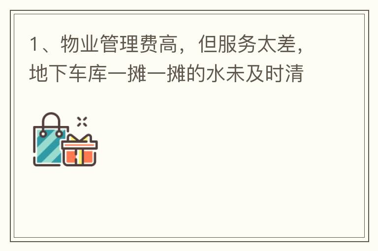 1、物业管理费高，但服务太差，地下车库一摊一摊的水未及时清理，导致业主骑电动车摔跤。2、小区外的杂草太多，不单只影响市容，还招惹蚊虫，蛇等！3、入车库前有一个坑，一直未能解决问题，导致业主每次开车回家