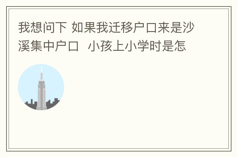 我想问下 如果我迁移户口来是沙溪集中户口  小孩上小学时是怎么分配学校呢 是按现在住的地方还是按其他的呢