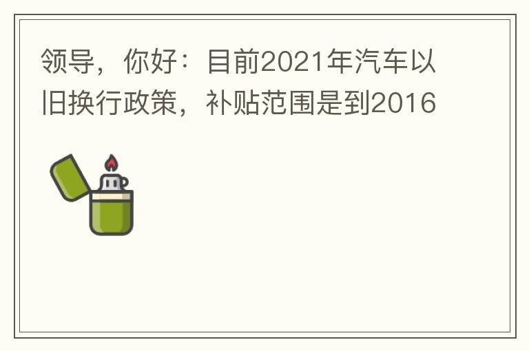 领导，你好：目前2021年汽车以旧换行政策，补贴范围是到2016年7月1日前注册登记车辆。我的车辆刚好是2016年8月份注册的，遗憾不符合。想咨询2022年还会有相关政策吗？会不会更新补贴范围？