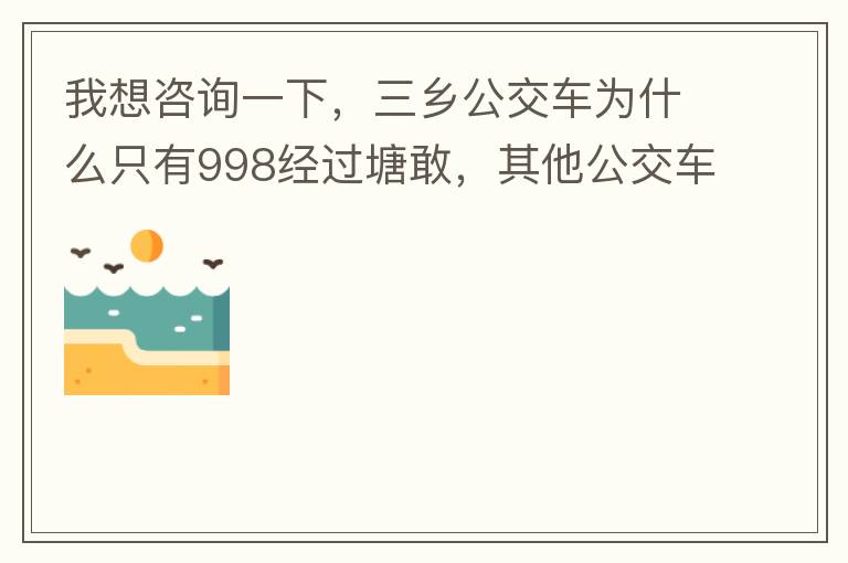 我想咨询一下，三乡公交车为什么只有998经过塘敢，其他公交车怎么都不往塘敢走了呢，住塘敢要坐公交的市民出门相当之不便，请问是什么原因，暂时性的，还是永久都没有其他公交过经塘敢了吗？